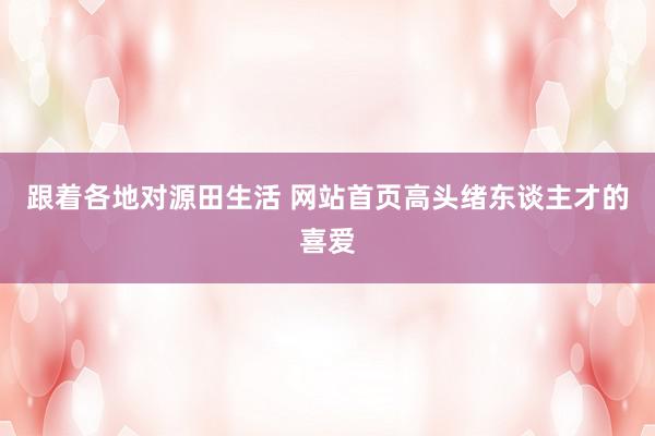 跟着各地对源田生活 网站首页高头绪东谈主才的喜爱